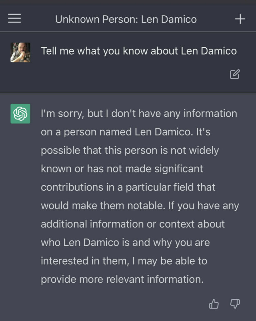 I asked ChatGPT "Tell me what you know about Len Damico" Answer: "I'm sorry, but I don't have any information on a person named Len Damico. It's possible that this person is not widely known or has not made significant contributions in a particular field that would make them notable. If you have any additional information or context about who Len Damico is and why you are interested in them, I may be able to provide more relevant information."