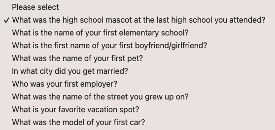 Please select
&10;v What was the high school mascot at the last high school you attended?
&10;What is the name of your first elementary school?
&10;What is the first name of your first boyfriend/girlfriend?
&10;What was the name of your first pet?
&10;In what city did you get married?
&10;Who was your first employer?
&10;What was the name of the street you grew up on?
&10;What is your favorite vacation spot?
&10;What was the model of your first car?
